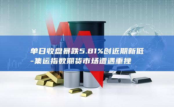 单日收盘暴跌5.81%创近期新低