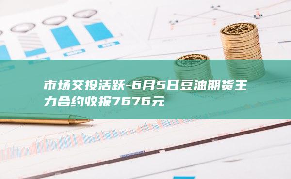市场交投活跃-6月5日豆油期货主力合约收报7676元