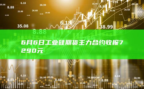 6月6日工业硅期货主力合约收报7290元