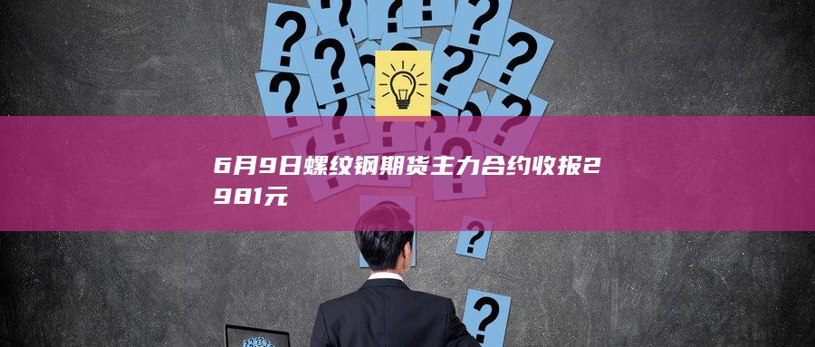 6月9日螺纹钢期货主力合约收报2981元