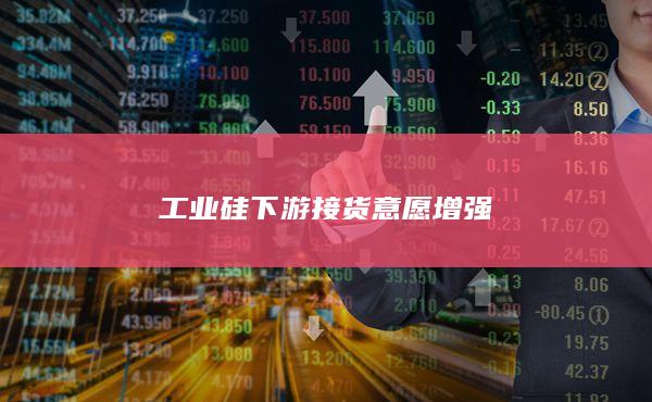 工业硅下游接货意愿增强