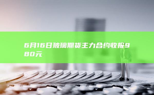 6月16日玻璃期货主力合约收报980元