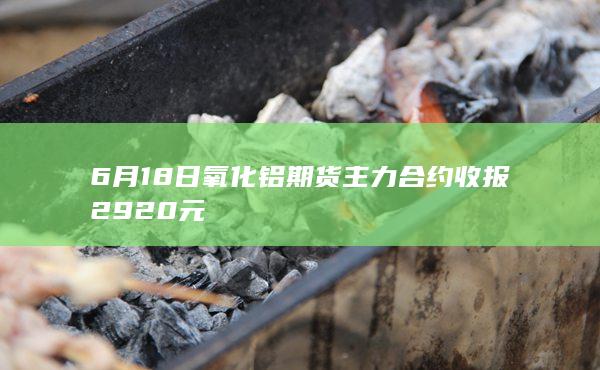 6月18日氧化铝期货主力合约收报2920元