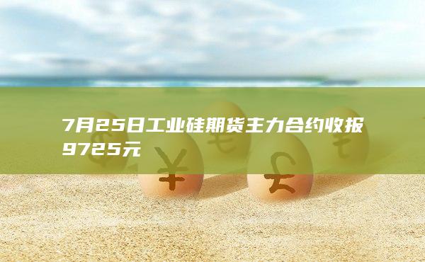 7月25日工业硅期货主力合约收报9725元