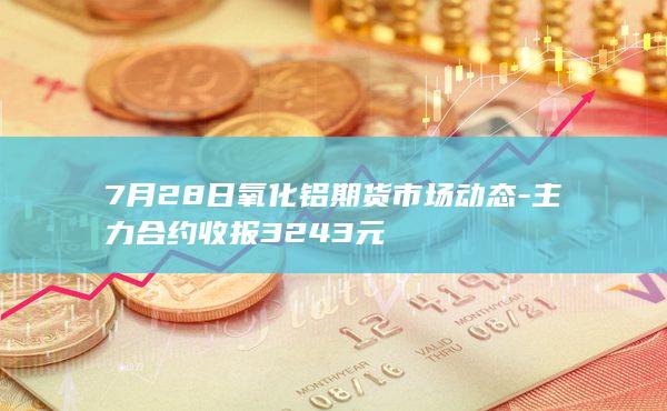 7月28日氧化铝期货市场动态-主力合约收报3243元