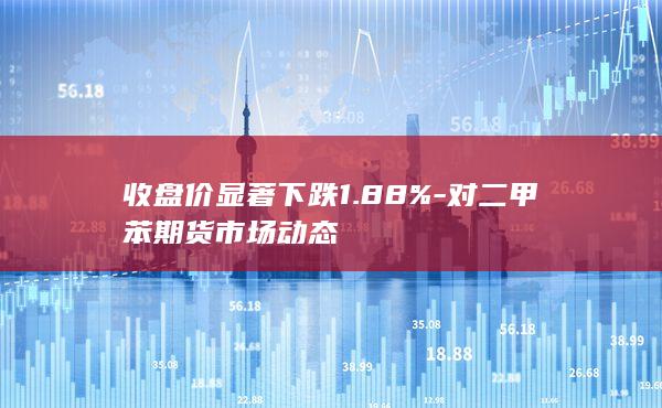 收盘价显著下跌1.88%-对二甲苯期货市场动态