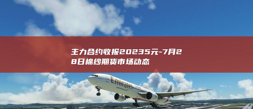 主力合约收报20235元-7月28日棉纱期货市场动态