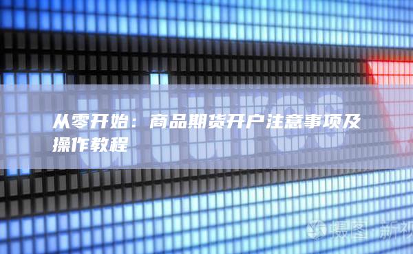 从零开始：商品期货开户注意事项及操作教程