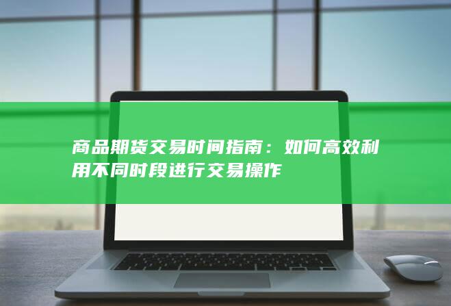 商品期货交易时间指南：如何高效利用不同时段进行交易操作