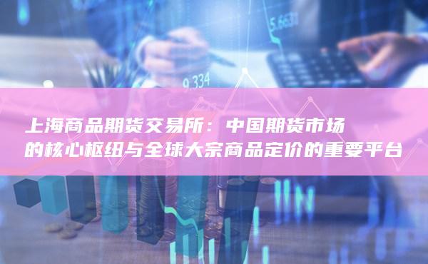 上海商品期货交易所：中国期货市场的核心枢纽与全球大宗商品