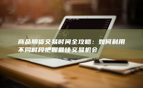 商品期货交易时间全攻略：如何利用不同时段把握最佳交易机会