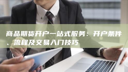 商品期货开户一站式服务：开户条件、流程及交易入门技巧