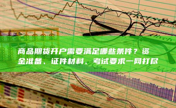 商品期货开户需要满足哪些条件？资金准备、证件材料、考试要
