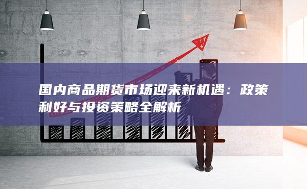 国内商品期货市场迎来新机遇：政策利好与投资策略全解析