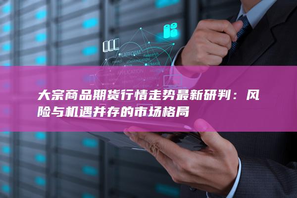 大宗商品期货行情走势最新研判：风险与机遇并存的市场格局