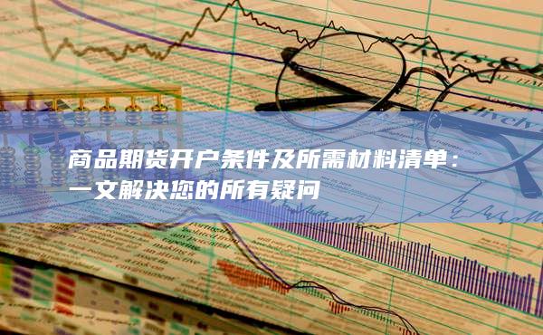 商品期货开户条件及所需材料清单:一文解决您的所有疑问
