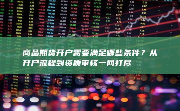 商品期货开户需要满足哪些条件？从开户流程到资质审核一网打