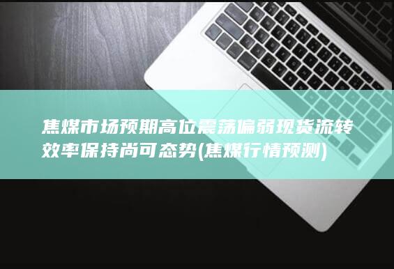 焦煤市场预期高位震荡偏弱 现货流转效率保持尚可态势 (焦煤行