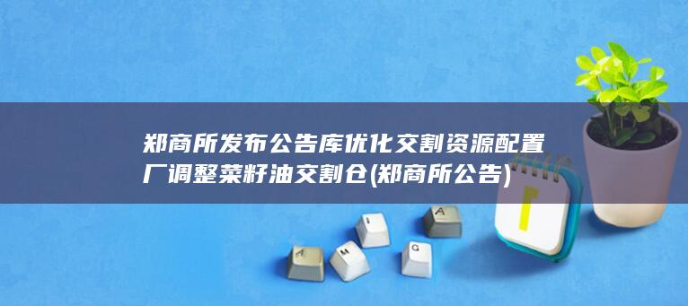 郑商所发布公告 库 优化交割资源配置 厂 调整菜籽油交割仓 (郑