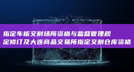 指定车板交割场所资格与监督管理规定 修订 及 大连商品交易所