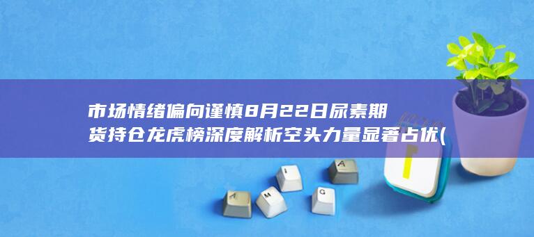 市场情绪偏向谨慎 8月22日尿素期货持仓龙虎榜深度解析 空头力