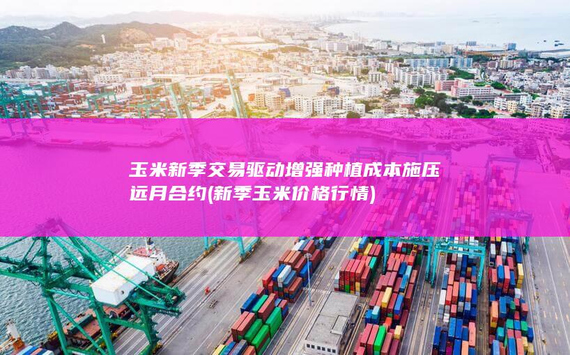 玉米新季交易驱动增强 种植成本施压远月合约 (新季玉米价格行