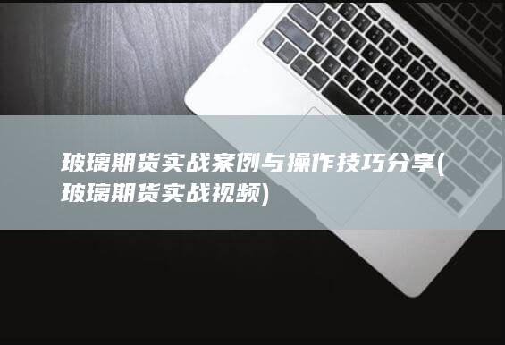 玻璃期货实战案例与操作技巧分享 (玻璃期货实战视频)