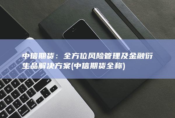 中信期货：全方位风险管理及金融衍生品解决方案 (中信期货全