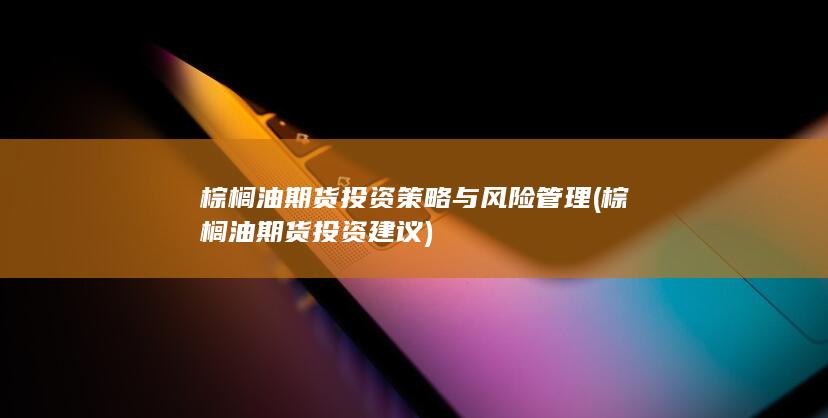棕榈油期货投资策略与风险管理 (棕榈油期货投资建议)