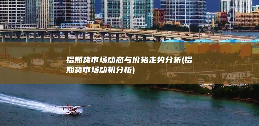 铝期货市场动态与价格走势分析 (铝期货市场动机分析)