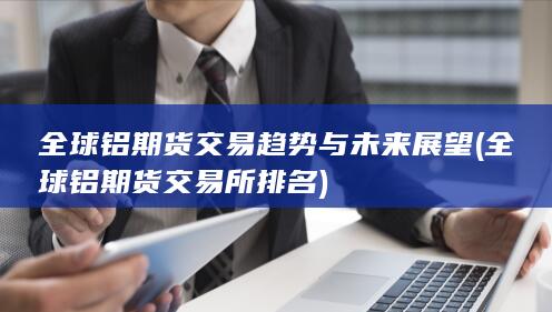 全球铝期货交易趋势与未来展望 (全球铝期货交易所排名)