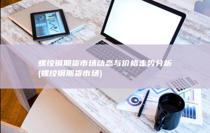 螺纹钢期货市场动态与价格走势分析 (螺纹钢期货市场)