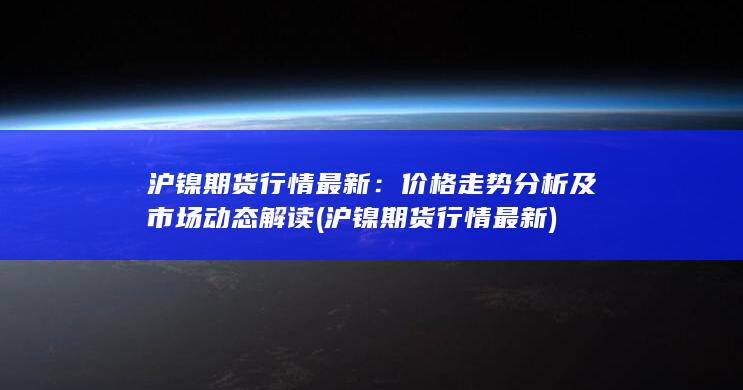 沪镍期货行情最新：价格走势分析及市场动态解读 (沪镍期货行