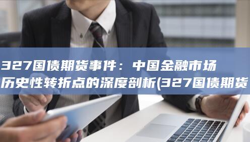 327国债期货事件：中国金融市场历史性转折点的深度剖析 (327国
