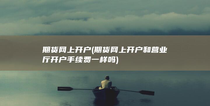 期货网上开户(期货网上开户和营业厅开户手续费一样吗)