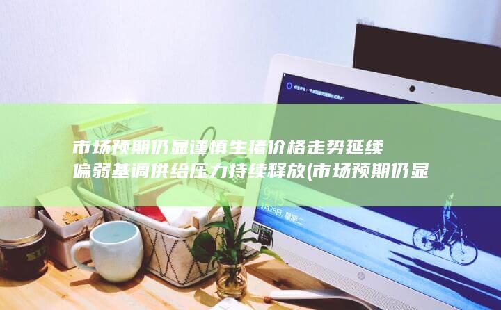 市场预期仍显谨慎 生猪价格走势延续偏弱基调 供给压力持续释