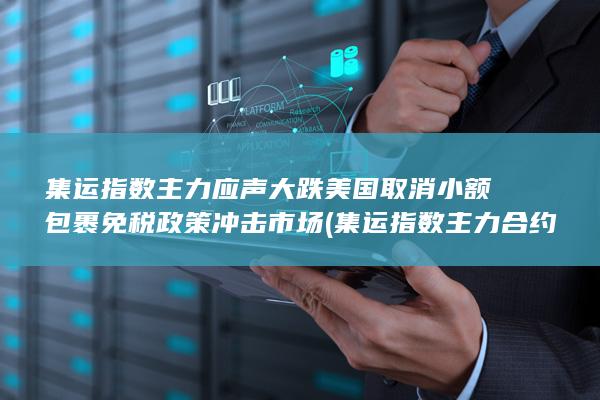 集运指数主力应声大跌 美国取消小额包裹免税政策冲击市场 (集
