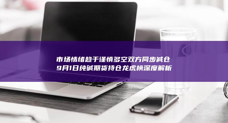 市场情绪趋于谨慎 多空双方同步减仓 9月1日纯碱期货持仓龙虎榜