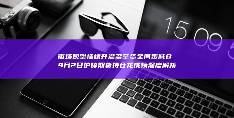 市场观望情绪升温 多空资金同步减仓 9月2日沪锌期货持仓龙虎榜