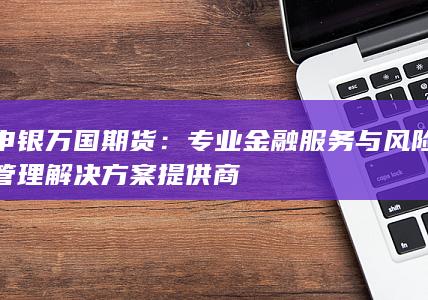 申银万国期货：专业金融服务与风险管理解决方案提供商