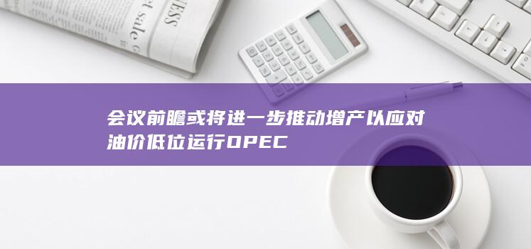 会议前瞻 或将进一步推动增产以应对油价低位运行 OPEC