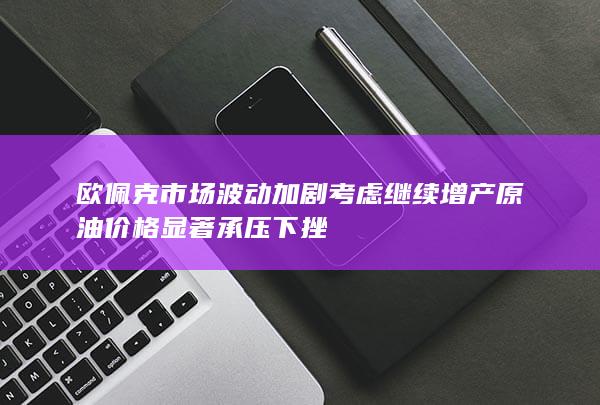 欧佩克 市场波动加剧 考虑继续增产 原油价格显著承压下挫
