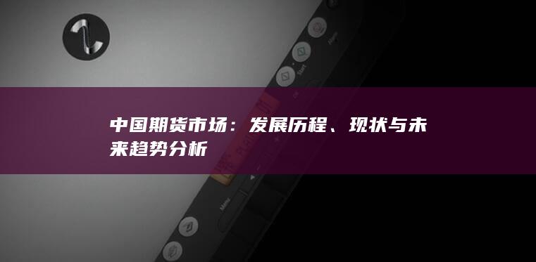 中国期货市场：发展历程、现状与未来趋势分析