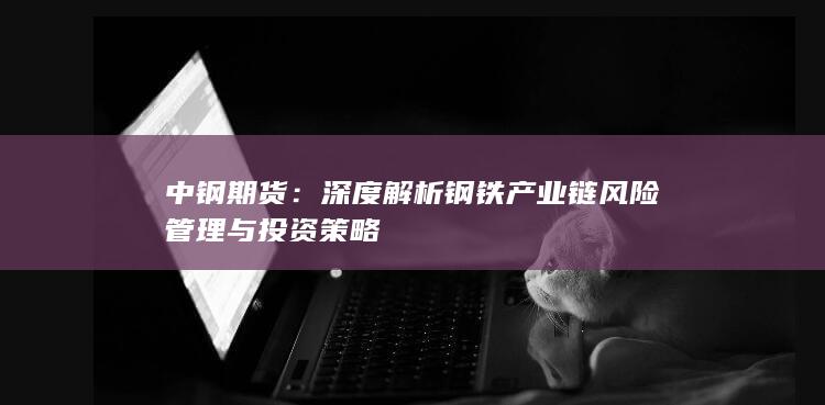 中钢期货：深度解析钢铁产业链风险管理与投资策略