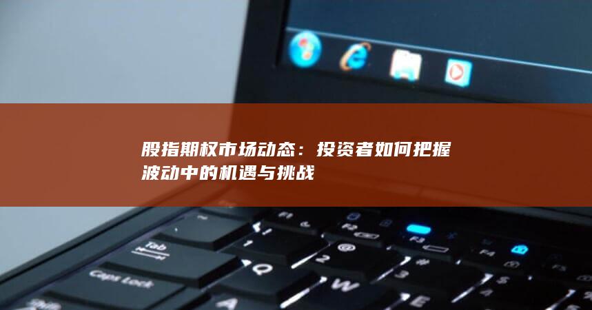 股指期权市场动态：投资者如何把握波动中的机遇与挑战