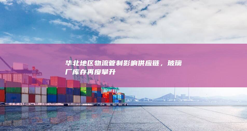 华北地区物流管制影响供应链，玻璃厂库存再度攀升