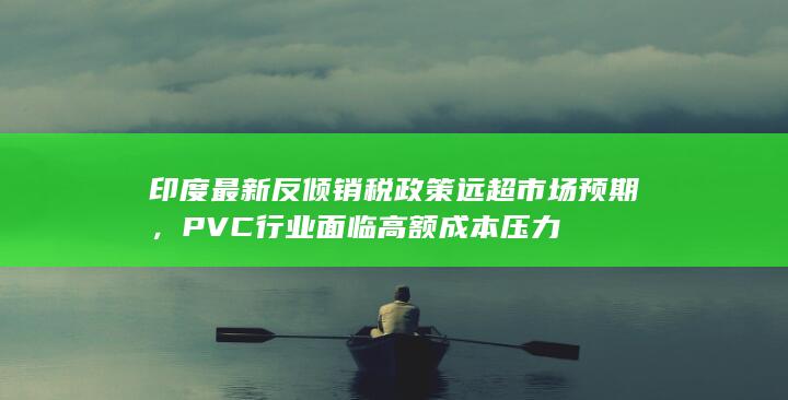 印度最新反倾销税政策远超市场预期，PVC行业面临高额成本压力