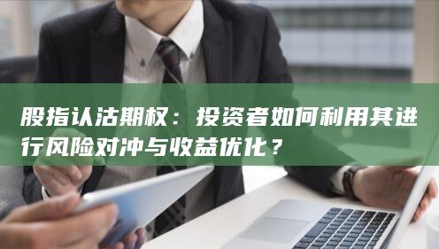 股指认沽期权：投资者如何利用其进行风险对冲与收益优化？