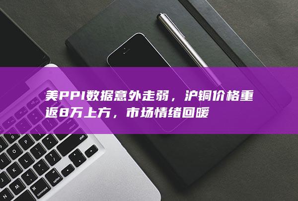 美PPI数据意外走弱，沪铜价格重返8万上方，市场情绪回暖