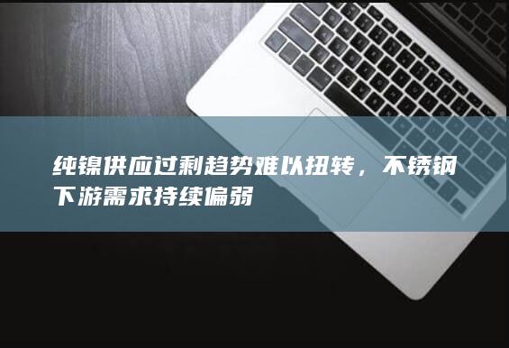 纯镍供应过剩趋势难以扭转，不锈钢下游需求持续偏弱